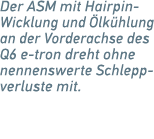 Der ASM mit Hairpin Wicklung und lk hlung an der Vorderachse des Q6 e tron dreht ohne nennenswerte Schlepp­verluste ...