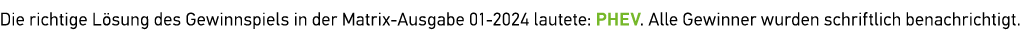 Die richtige L sung des Gewinnspiels in der Matrix Ausgabe 01 2024 lautete: PHEV. Alle Gewinner wurden ­schriftlich ­...